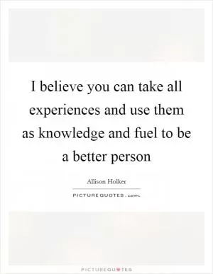 I believe you can take all experiences and use them as knowledge and fuel to be a better person Picture Quote #1