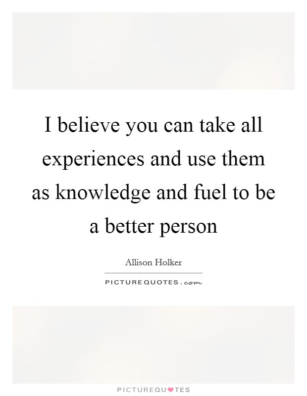 I believe you can take all experiences and use them as knowledge and fuel to be a better person Picture Quote #1