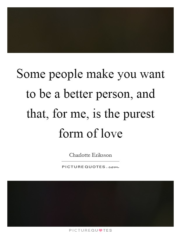 Some people make you want to be a better person, and that, for me, is the purest form of love Picture Quote #1