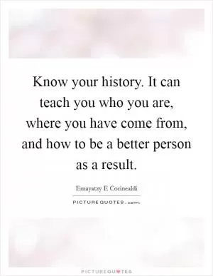 Know your history. It can teach you who you are, where you have come from, and how to be a better person as a result Picture Quote #1