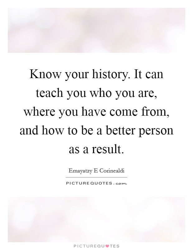 Know your history. It can teach you who you are, where you have come from, and how to be a better person as a result. Picture Quote #1