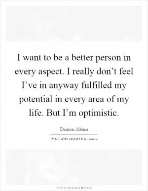 I want to be a better person in every aspect. I really don’t feel I’ve in anyway fulfilled my potential in every area of my life. But I’m optimistic Picture Quote #1
