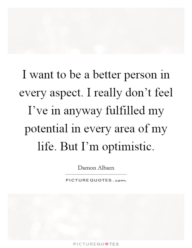 I want to be a better person in every aspect. I really don't feel I've in anyway fulfilled my potential in every area of my life. But I'm optimistic. Picture Quote #1