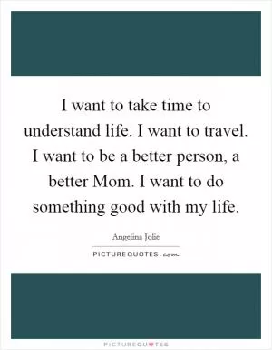 I want to take time to understand life. I want to travel. I want to be a better person, a better Mom. I want to do something good with my life Picture Quote #1