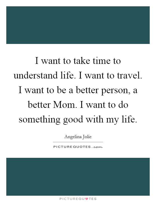 I want to take time to understand life. I want to travel. I want to be a better person, a better Mom. I want to do something good with my life. Picture Quote #1