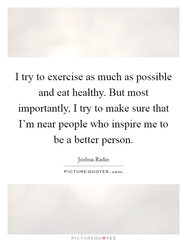 I try to exercise as much as possible and eat healthy. But most importantly, I try to make sure that I'm near people who inspire me to be a better person. Picture Quote #1