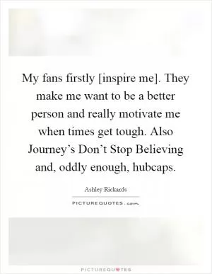 My fans firstly [inspire me]. They make me want to be a better person and really motivate me when times get tough. Also Journey’s Don’t Stop Believing and, oddly enough, hubcaps Picture Quote #1