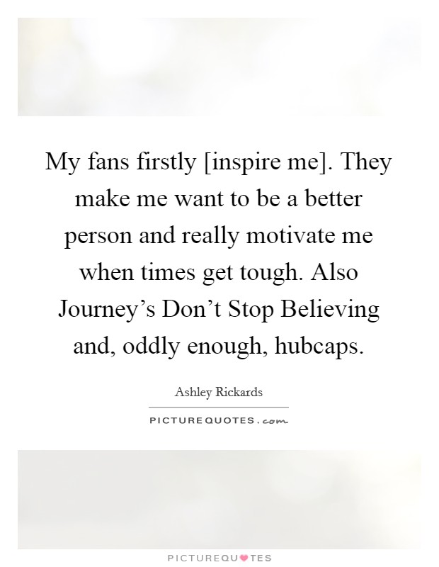 My fans firstly [inspire me]. They make me want to be a better person and really motivate me when times get tough. Also Journey's Don't Stop Believing and, oddly enough, hubcaps. Picture Quote #1