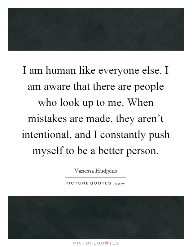 I am human like everyone else. I am aware that there are people who look up to me. When mistakes are made, they aren't intentional, and I constantly push myself to be a better person. Picture Quote #1