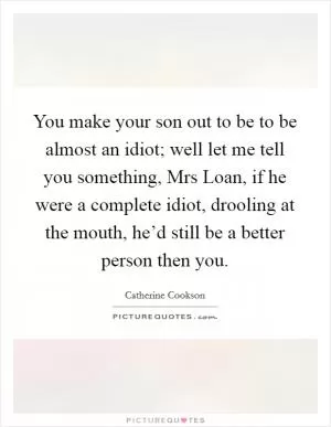 You make your son out to be to be almost an idiot; well let me tell you something, Mrs Loan, if he were a complete idiot, drooling at the mouth, he’d still be a better person then you Picture Quote #1