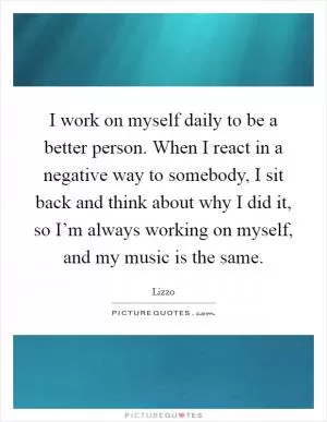I work on myself daily to be a better person. When I react in a negative way to somebody, I sit back and think about why I did it, so I’m always working on myself, and my music is the same Picture Quote #1