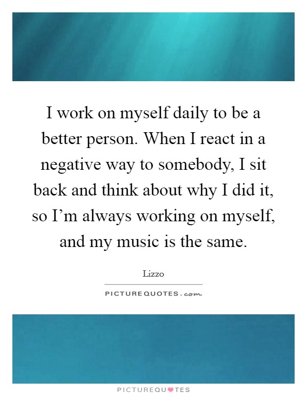 I work on myself daily to be a better person. When I react in a negative way to somebody, I sit back and think about why I did it, so I'm always working on myself, and my music is the same. Picture Quote #1
