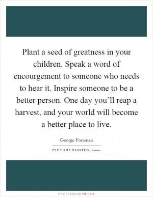 Plant a seed of greatness in your children. Speak a word of encourgement to someone who needs to hear it. Inspire someone to be a better person. One day you’ll reap a harvest, and your world will become a better place to live Picture Quote #1