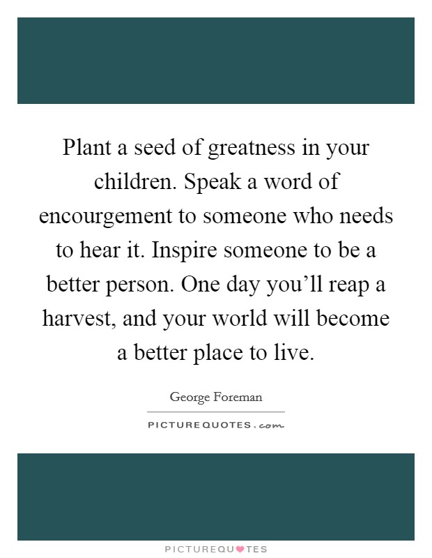 Plant a seed of greatness in your children. Speak a word of encourgement to someone who needs to hear it. Inspire someone to be a better person. One day you'll reap a harvest, and your world will become a better place to live. Picture Quote #1