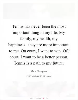 Tennis has never been the most important thing in my life. My family, my health, my happiness...they are more important to me. On court, I want to win. Off court, I want to be a better person. Tennis is a path to my future Picture Quote #1
