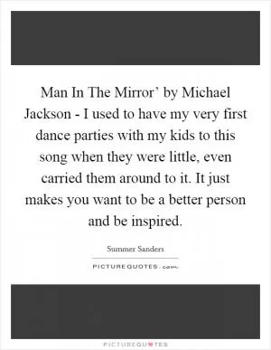 Man In The Mirror’ by Michael Jackson - I used to have my very first dance parties with my kids to this song when they were little, even carried them around to it. It just makes you want to be a better person and be inspired Picture Quote #1