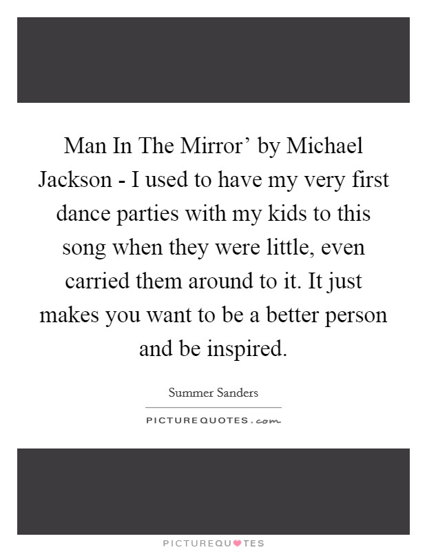 Man In The Mirror' by Michael Jackson - I used to have my very first dance parties with my kids to this song when they were little, even carried them around to it. It just makes you want to be a better person and be inspired. Picture Quote #1