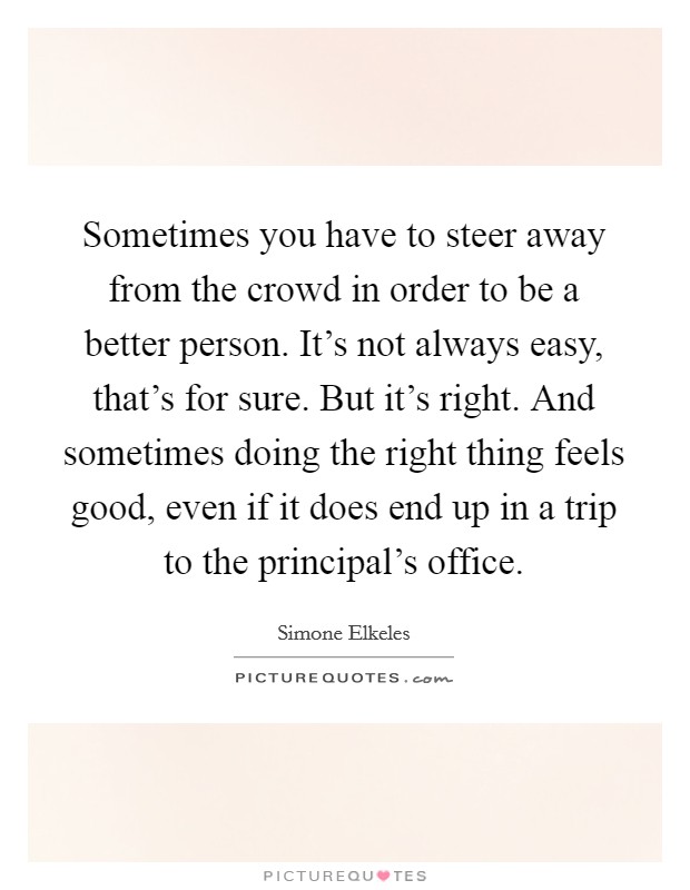 Sometimes you have to steer away from the crowd in order to be a better person. It's not always easy, that's for sure. But it's right. And sometimes doing the right thing feels good, even if it does end up in a trip to the principal's office. Picture Quote #1