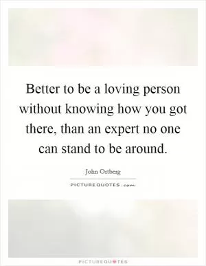 Better to be a loving person without knowing how you got there, than an expert no one can stand to be around Picture Quote #1