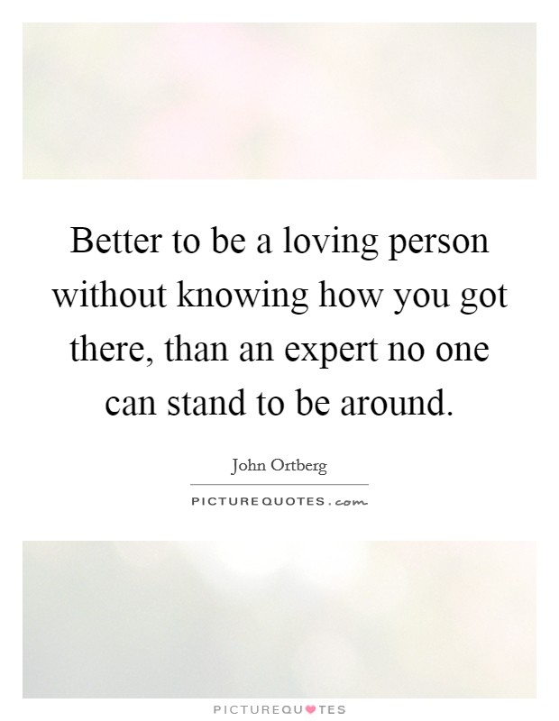 Better to be a loving person without knowing how you got there, than an expert no one can stand to be around. Picture Quote #1