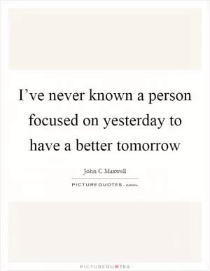 I’ve never known a person focused on yesterday to have a better tomorrow Picture Quote #1