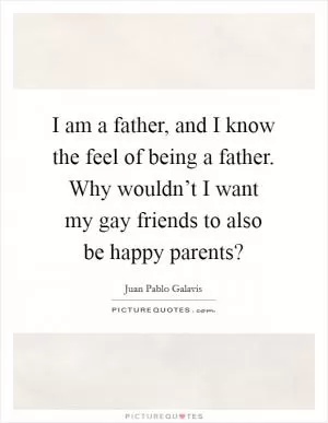 I am a father, and I know the feel of being a father. Why wouldn’t I want my gay friends to also be happy parents? Picture Quote #1