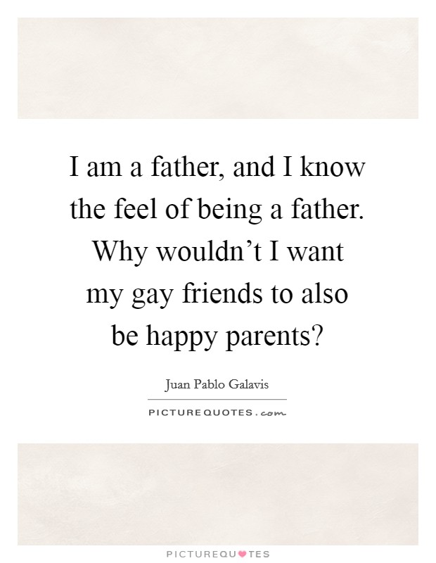 I am a father, and I know the feel of being a father. Why wouldn't I want my gay friends to also be happy parents? Picture Quote #1