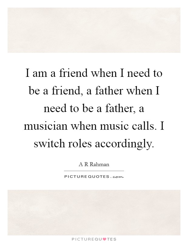 I am a friend when I need to be a friend, a father when I need to be a father, a musician when music calls. I switch roles accordingly. Picture Quote #1