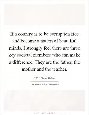 If a country is to be corruption free and become a nation of beautiful minds, I strongly feel there are three key societal members who can make a difference. They are the father, the mother and the teacher Picture Quote #1