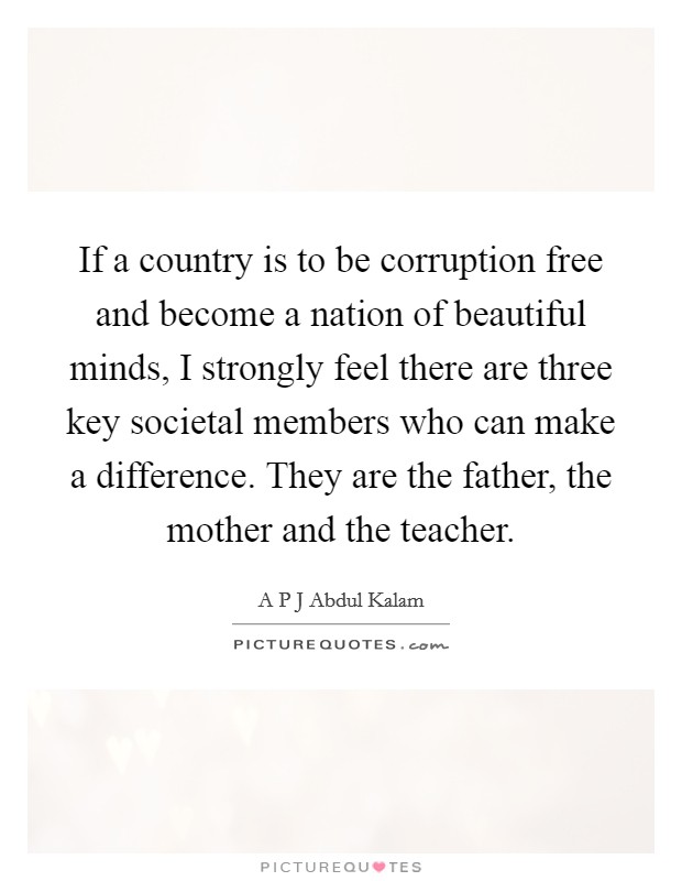 If a country is to be corruption free and become a nation of beautiful minds, I strongly feel there are three key societal members who can make a difference. They are the father, the mother and the teacher. Picture Quote #1
