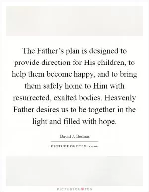 The Father’s plan is designed to provide direction for His children, to help them become happy, and to bring them safely home to Him with resurrected, exalted bodies. Heavenly Father desires us to be together in the light and filled with hope Picture Quote #1