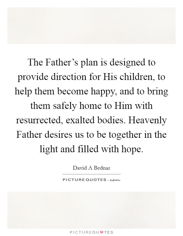 The Father's plan is designed to provide direction for His children, to help them become happy, and to bring them safely home to Him with resurrected, exalted bodies. Heavenly Father desires us to be together in the light and filled with hope. Picture Quote #1