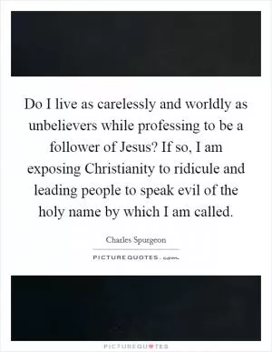 Do I live as carelessly and worldly as unbelievers while professing to be a follower of Jesus? If so, I am exposing Christianity to ridicule and leading people to speak evil of the holy name by which I am called Picture Quote #1