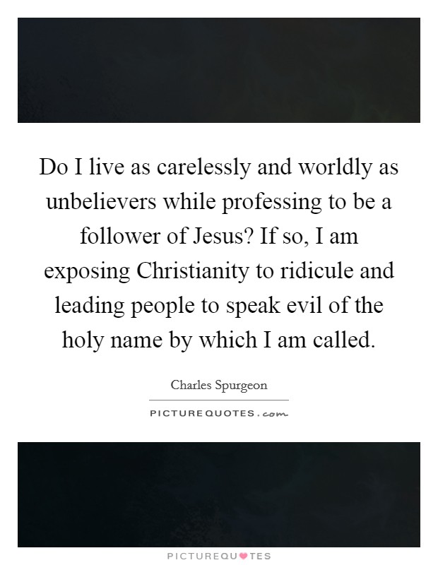 Do I live as carelessly and worldly as unbelievers while professing to be a follower of Jesus? If so, I am exposing Christianity to ridicule and leading people to speak evil of the holy name by which I am called. Picture Quote #1