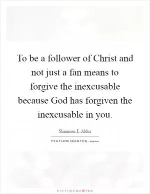 To be a follower of Christ and not just a fan means to forgive the inexcusable because God has forgiven the inexcusable in you Picture Quote #1