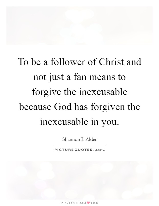 To be a follower of Christ and not just a fan means to forgive the inexcusable because God has forgiven the inexcusable in you. Picture Quote #1