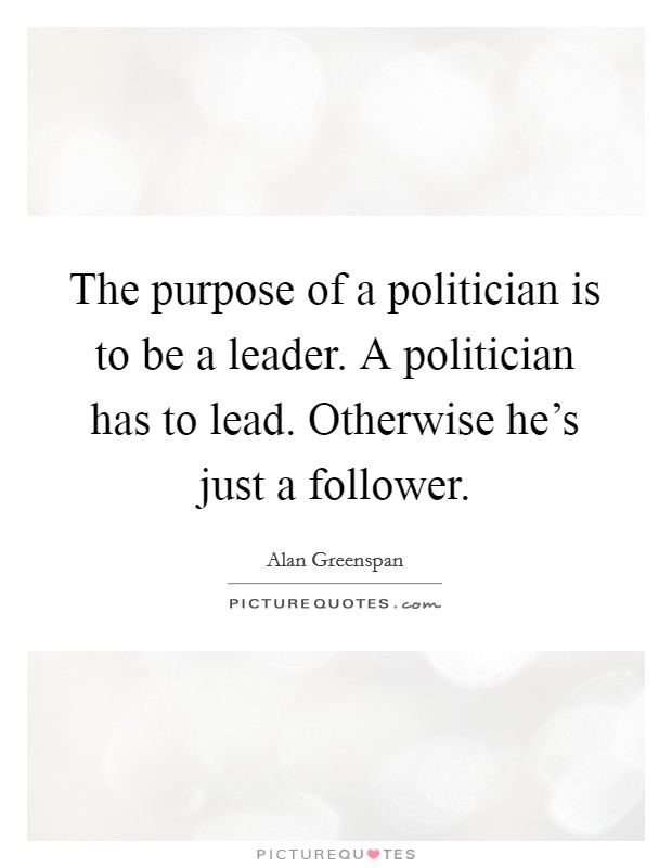 The purpose of a politician is to be a leader. A politician has to lead. Otherwise he's just a follower. Picture Quote #1