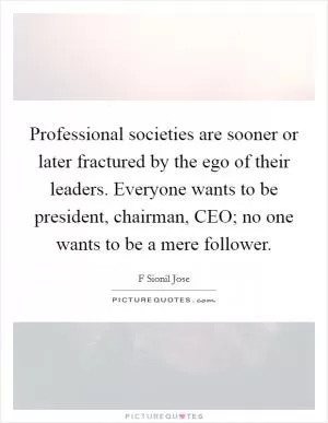 Professional societies are sooner or later fractured by the ego of their leaders. Everyone wants to be president, chairman, CEO; no one wants to be a mere follower Picture Quote #1