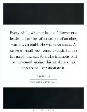 Every adult, whether he is a follower or a leader, a member of a mass or of an elite, was once a child. He was once small. A sense of smallness forms a substratum in his mind, ineradicably. His triumphs will be measured against this smallness; his defeats will substantiate it Picture Quote #1