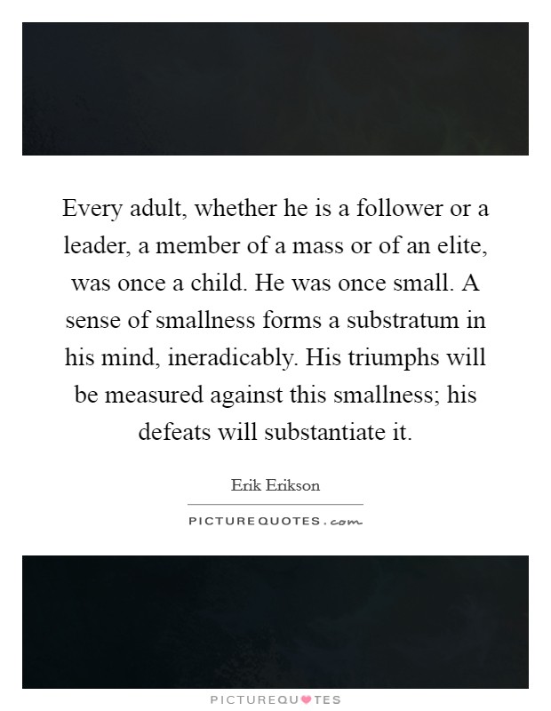 Every adult, whether he is a follower or a leader, a member of a mass or of an elite, was once a child. He was once small. A sense of smallness forms a substratum in his mind, ineradicably. His triumphs will be measured against this smallness; his defeats will substantiate it. Picture Quote #1