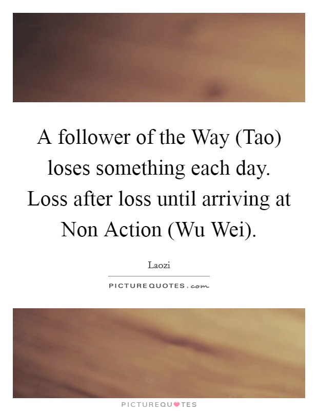 A follower of the Way (Tao) loses something each day. Loss after loss until arriving at Non Action (Wu Wei). Picture Quote #1