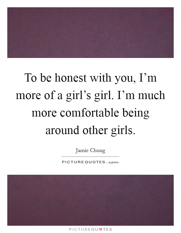 To be honest with you, I'm more of a girl's girl. I'm much more comfortable being around other girls. Picture Quote #1