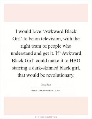 I would love ‘Awkward Black Girl’ to be on television, with the right team of people who understand and get it. If ‘Awkward Black Girl’ could make it to HBO starring a dark-skinned black girl, that would be revolutionary Picture Quote #1