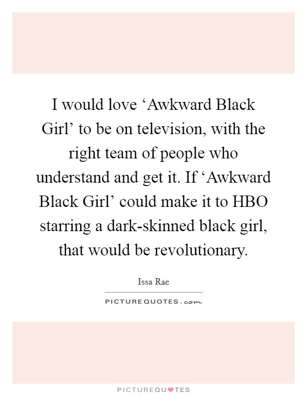 I would love ‘Awkward Black Girl' to be on television, with the right team of people who understand and get it. If ‘Awkward Black Girl' could make it to HBO starring a dark-skinned black girl, that would be revolutionary. Picture Quote #1