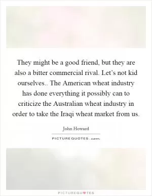 They might be a good friend, but they are also a bitter commercial rival. Let’s not kid ourselves.. The American wheat industry has done everything it possibly can to criticize the Australian wheat industry in order to take the Iraqi wheat market from us Picture Quote #1