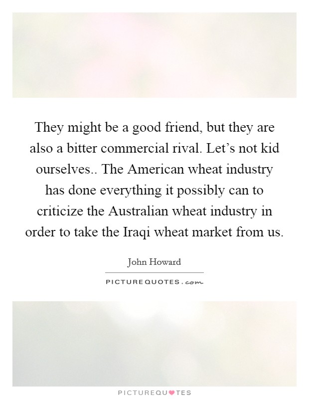 They might be a good friend, but they are also a bitter commercial rival. Let's not kid ourselves.. The American wheat industry has done everything it possibly can to criticize the Australian wheat industry in order to take the Iraqi wheat market from us. Picture Quote #1