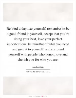 Be kind today....to yourself, remember to be a good friend to yourself, accept that you’re doing your best, love your perfect imperfections, be mindful of what you need and give it to yourself, and surround yourself with people who honor, love and cherish you for who you are Picture Quote #1