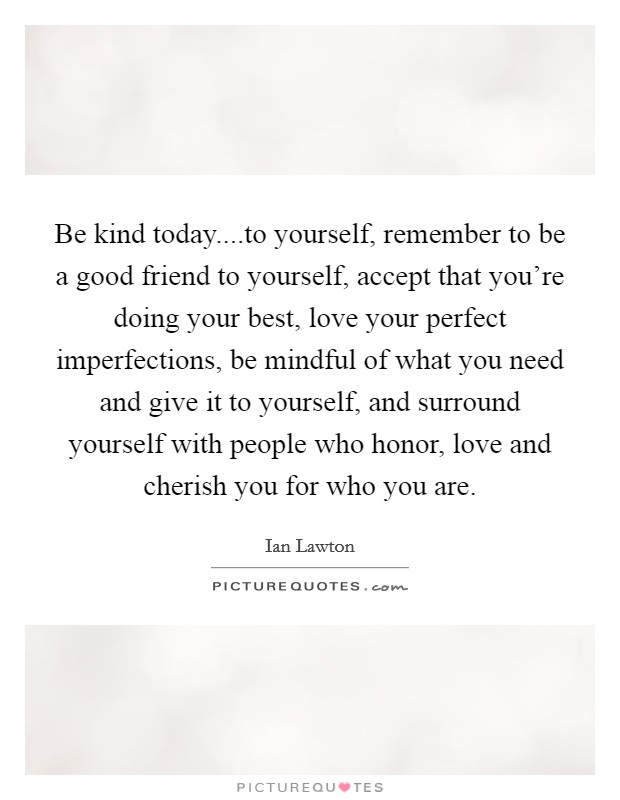 Be kind today....to yourself, remember to be a good friend to yourself, accept that you're doing your best, love your perfect imperfections, be mindful of what you need and give it to yourself, and surround yourself with people who honor, love and cherish you for who you are. Picture Quote #1