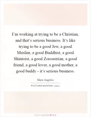 I’m working at trying to be a Christian, and that’s serious business. It’s like trying to be a good Jew, a good Muslim, a good Buddhist, a good Shintoist, a good Zoroastrian, a good friend, a good lover, a good mother, a good buddy - it’s serious business Picture Quote #1
