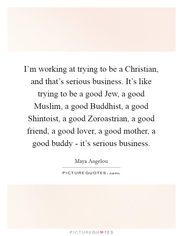 I'm working at trying to be a Christian, and that's serious business. It's like trying to be a good Jew, a good Muslim, a good Buddhist, a good Shintoist, a good Zoroastrian, a good friend, a good lover, a good mother, a good buddy - it's serious business. Picture Quote #1